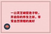 一口灵芝破壁孢子粉，开启你的养生之旅，享受自然馈赠的美好