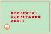 灵芝孢子粉好不好 (灵芝孢子粉的好处和功效如何？)