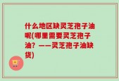 什么地区缺灵芝孢子油呢(哪里需要灵芝孢子油？——灵芝孢子油缺货)