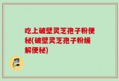 吃上破壁灵芝孢子粉便秘(破壁灵芝孢子粉缓解便秘)