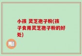 小孩 灵芝孢子粉(孩子食用灵芝孢子粉的好处)