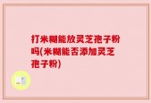 打米糊能放灵芝孢子粉吗(米糊能否添加灵芝孢子粉)
