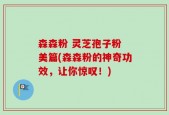 森森粉 灵芝孢子粉 美篇(森森粉的神奇功效，让你惊叹！)