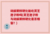 动脉粥样硬化能吃灵芝孢子粉吗(灵芝孢子粉与动脉粥样硬化是否相容？)