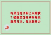 吃灵芝孢子粉上火症状？破壁灵芝孢子粉每天服用几次，每次服多少