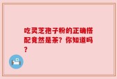 吃灵芝孢子粉的正确搭配竟然是茶？你知道吗？