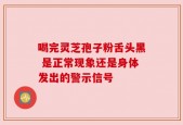 喝完灵芝孢子粉舌头黑 是正常现象还是身体发出的警示信号