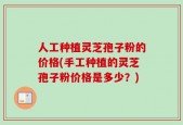 人工种植灵芝孢子粉的价格(手工种植的灵芝孢子粉价格是多少？)