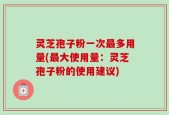 灵芝孢子粉一次最多用量(最大使用量：灵芝孢子粉的使用建议)