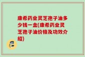 康希药业灵芝孢子油多少钱一盒(康希药业灵芝孢子油价格及功效介绍)