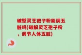 破壁灵芝孢子粉能调五脏吗(破解灵芝孢子粉，调节人体五脏)