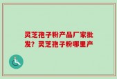 灵芝孢子粉产品厂家批发？灵芝孢子粉哪里产