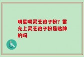 明星喝灵芝孢子粉？雷允上灵芝孢子粉是贴牌的吗