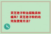 灵芝孢子粉治尿酸高和痛风？灵芝孢子粉的功效及使用方法？