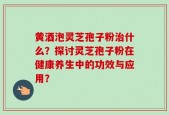 黄酒泡灵芝孢子粉治什么？探讨灵芝孢子粉在健康养生中的功效与应用？