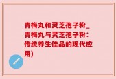 青梅丸和灵芝孢子粉_青梅丸与灵芝孢子粉：传统养生佳品的现代应用)
