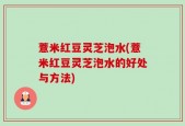 薏米红豆灵芝泡水(薏米红豆灵芝泡水的好处与方法)