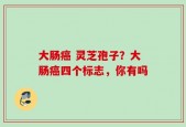 大肠癌 灵芝孢子？大肠癌四个标志，你有吗