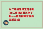 九江幸福来灵芝孢子粉(九江幸福来灵芝孢子粉——提升健康享受高品质生活)