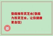 张庭推荐灵芝水(张庭力荐灵芝水，让你健康更自信)