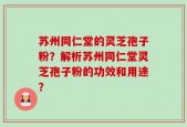 苏州同仁堂的灵芝孢子粉？解析苏州同仁堂灵芝孢子粉的功效和用途？