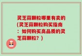 灵芝蒜颗粒哪里有卖的(灵芝蒜颗粒购买指南：如何购买高品质的灵芝蒜颗粒？)