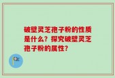 破壁灵芝孢子粉的性质是什么？探究破壁灵芝孢子粉的属性？