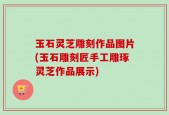 玉石灵芝雕刻作品图片(玉石雕刻匠手工雕琢灵芝作品展示)