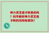 神六灵芝孢子粉真的吗？科学解析神六灵芝孢子粉的功效和真伪？