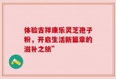 体验吉祥康乐灵芝孢子粉，开启生活新篇章的滋补之旅”