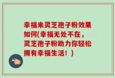 幸福来灵芝孢子粉效果如何(幸福无处不在，灵芝孢子粉助力你轻松拥有幸福生活！)