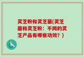 灵芝粉和灵芝菌(灵芝菌和灵芝粉：不同的灵芝产品有哪些功效？)