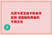 乌灵与灵芝孢子粉有何区别 深度解析两者的不同之处