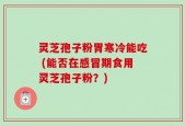 灵芝孢子粉胃寒冷能吃 (能否在感冒期食用灵芝孢子粉？)