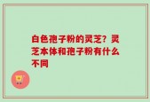 白色孢子粉的灵芝？灵芝本体和孢子粉有什么不同