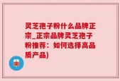 灵芝孢子粉什么品牌正宗_正宗品牌灵芝孢子粉推荐：如何选择高品质产品)