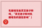 乳腺增生能灵芝孢子粉吗_“灵芝孢子粉对乳腺增生的潜在影响”)