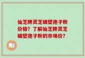 仙芝牌灵芝破壁孢子粉价格？了解仙芝牌灵芝破壁孢子粉的市场价？