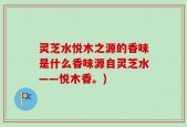 灵芝水悦木之源的香味是什么香味源自灵芝水——悦木香。)
