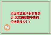 灵芝破壁孢子粉价格多少(灵芝破壁孢子粉的价格是多少？)