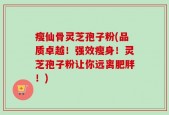 瘦仙骨灵芝孢子粉(品质卓越！强效瘦身！灵芝孢子粉让你远离肥胖！)