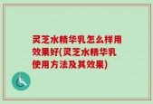 灵芝水精华乳怎么样用效果好(灵芝水精华乳使用方法及其效果)