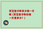 灵芝孢子粉多少钱一斤呢 (灵芝孢子粉价格一斤是多少？)