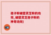 孢子粉破壁灵芝粉的功效_破壁灵芝孢子粉的神奇功效)