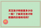 灵芝孢子粉胶囊多少价一瓶？了解灵芝孢子粉胶囊的价格和功效？