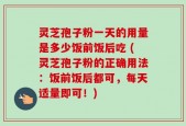 灵芝孢子粉一天的用量是多少饭前饭后吃 (灵芝孢子粉的正确用法：饭前饭后都可，每天适量即可！)