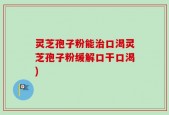 灵芝孢子粉能治口渴灵芝孢子粉缓解口干口渴)