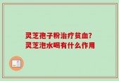 灵芝孢子粉治疗贫血？灵芝泡水喝有什么作用