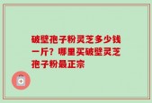 破壁孢子粉灵芝多少钱一斤？哪里买破壁灵芝孢子粉最正宗