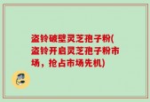 盗铃破壁灵芝孢子粉(盗铃开启灵芝孢子粉市场，抢占市场先机)